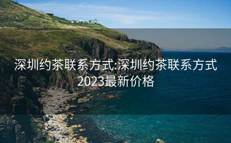 深圳约茶联系方式:深圳约茶联系方式2023最新价格