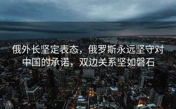 俄外长坚定表态，俄罗斯永远坚守对中国的承诺，双边关系坚如磐石