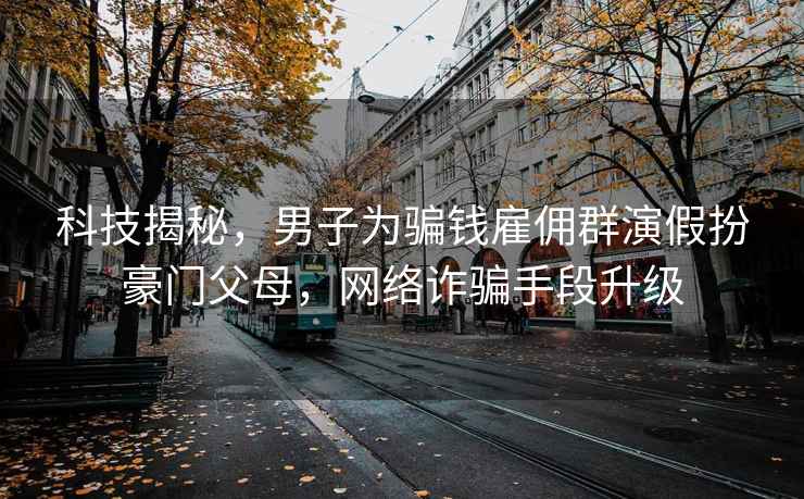 科技揭秘，男子为骗钱雇佣群演假扮豪门父母，网络诈骗手段升级