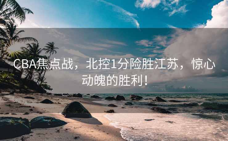 CBA焦点战，北控1分险胜江苏，惊心动魄的胜利！