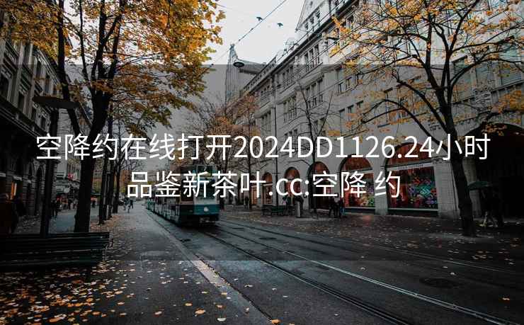 空降约在线打开2024DD1126.24小时品鉴新茶叶.cc:空降 约