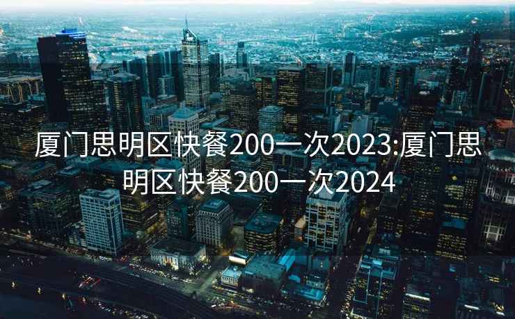 厦门思明区快餐200一次2023:厦门思明区快餐200一次2024