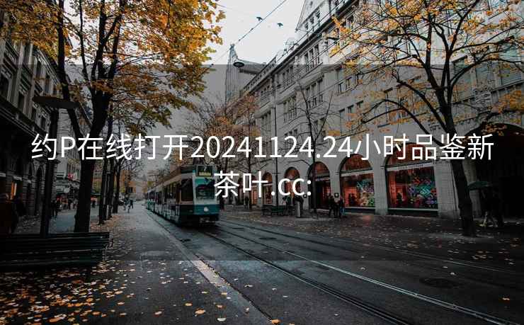 约P在线打开20241124.24小时品鉴新茶叶.cc: