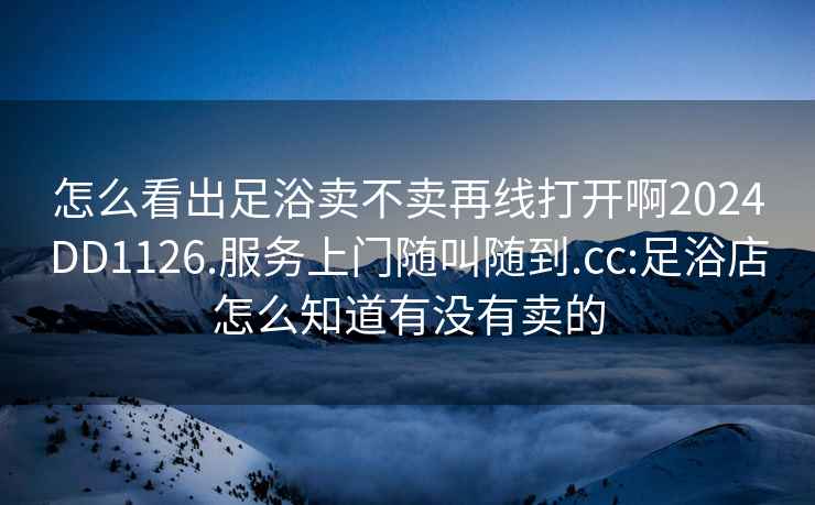 怎么看出足浴卖不卖再线打开啊2024DD1126.服务上门随叫随到.cc:足浴店怎么知道有没有卖的