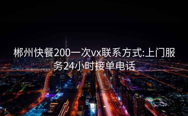 郴州快餐200一次vx联系方式:上门服务24小时接单电话