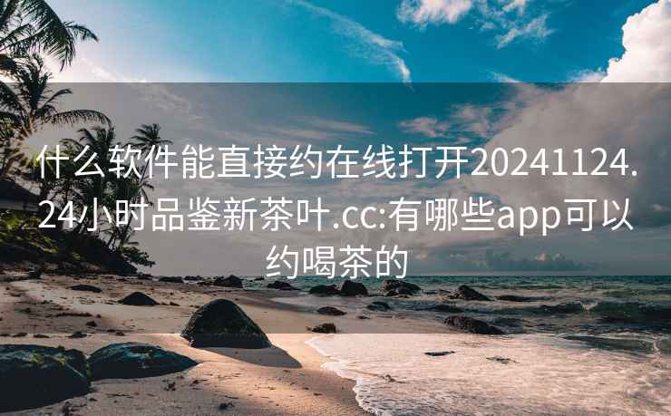 什么软件能直接约在线打开20241124.24小时品鉴新茶叶.cc:有哪些app可以约喝茶的