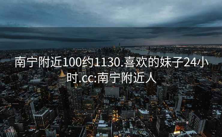 南宁附近100约1130.喜欢的妹子24小时.cc:南宁附近人