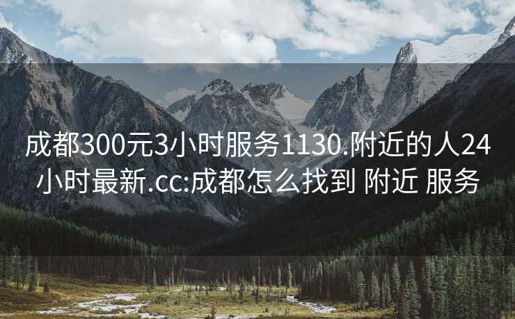 成都300元3小时服务1130.附近的人24小时最新.cc:成都怎么找到 附近 服务