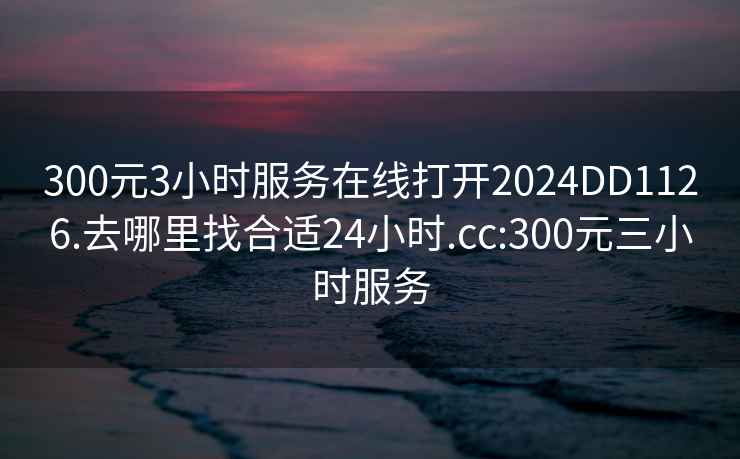 300元3小时服务在线打开2024DD1126.去哪里找合适24小时.cc:300元三小时服务