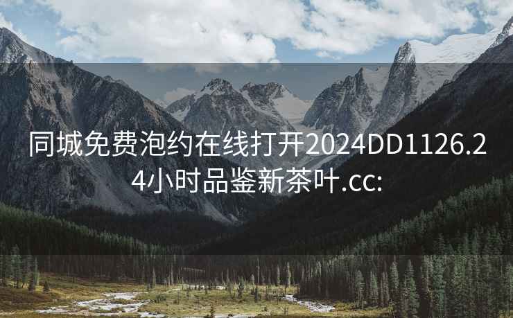 同城免费泡约在线打开2024DD1126.24小时品鉴新茶叶.cc: