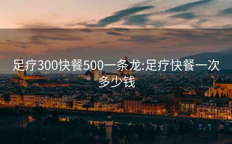 足疗300快餐500一条龙:足疗快餐一次多少钱