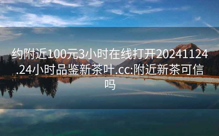 约附近100元3小时在线打开20241124.24小时品鉴新茶叶.cc:附近新茶可信吗