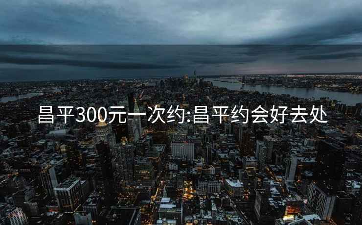 昌平300元一次约:昌平约会好去处