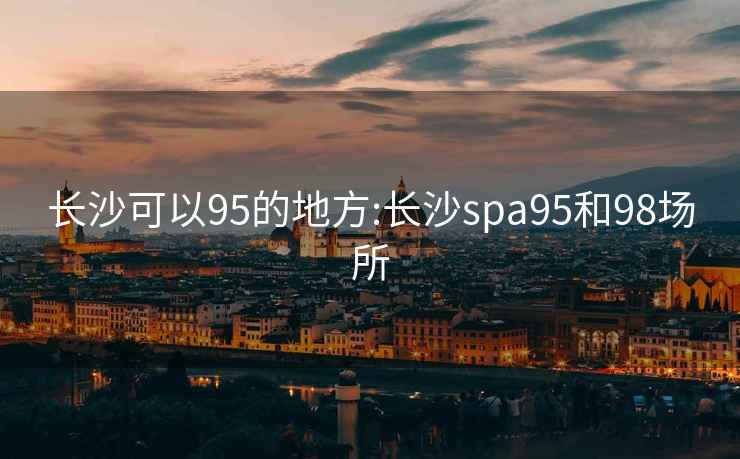 长沙可以95的地方:长沙spa95和98场所