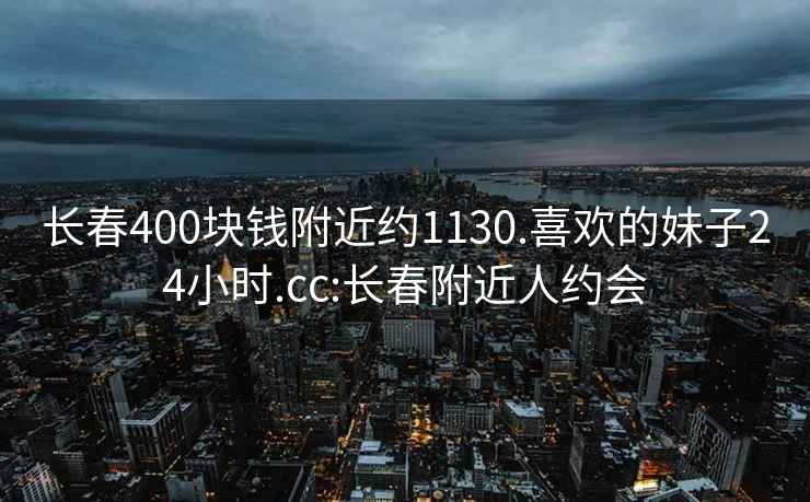 长春400块钱附近约1130.喜欢的妹子24小时.cc:长春附近人约会