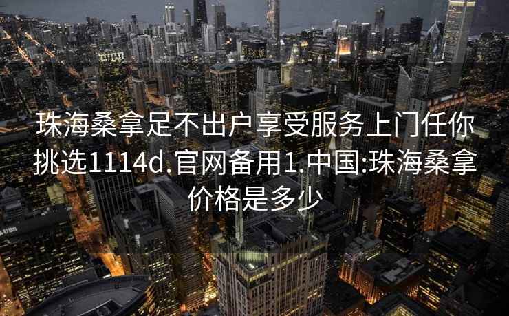 珠海桑拿足不出户享受服务上门任你挑选1114d.官网备用1.中国:珠海桑拿价格是多少