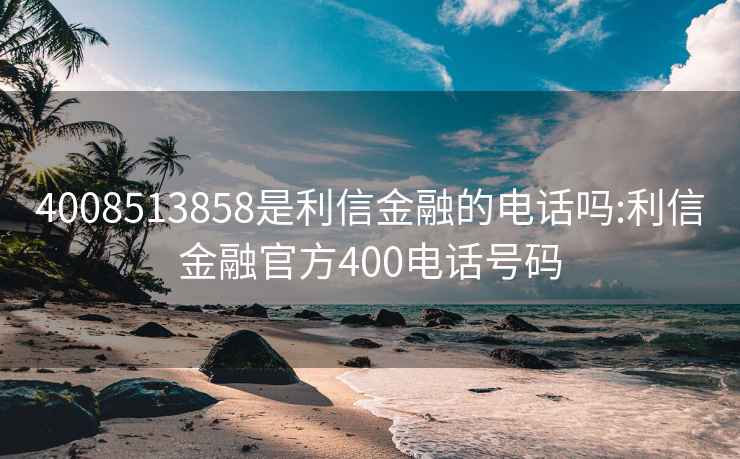 4008513858是利信金融的电话吗:利信金融官方400电话号码