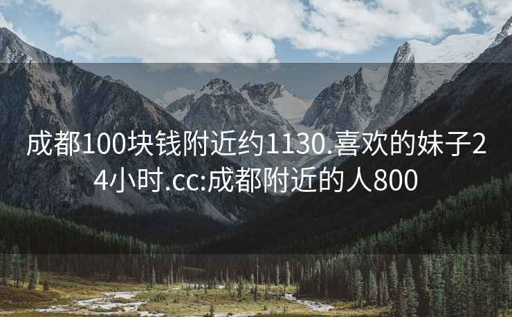 成都100块钱附近约1130.喜欢的妹子24小时.cc:成都附近的人800