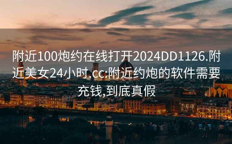 附近100炮约在线打开2024DD1126.附近美女24小时.cc:附近约炮的软件需要充钱,到底真假