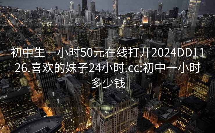 初中生一小时50元在线打开2024DD1126.喜欢的妹子24小时.cc:初中一小时多少钱