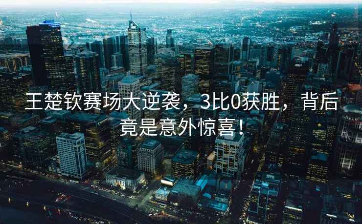 王楚钦赛场大逆袭，3比0获胜，背后竟是意外惊喜！