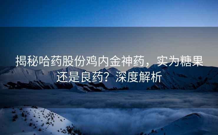 揭秘哈药股份鸡内金神药，实为糖果还是良药？深度解析