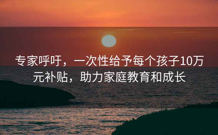 专家呼吁，一次性给予每个孩子10万元补贴，助力家庭教育和成长