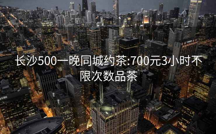 长沙500一晚同城约茶:700元3小时不限次数品茶