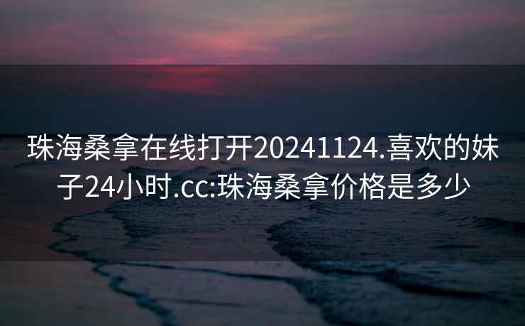 珠海桑拿在线打开20241124.喜欢的妹子24小时.cc:珠海桑拿价格是多少