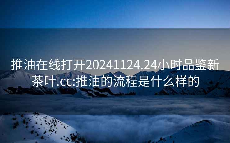 推油在线打开20241124.24小时品鉴新茶叶.cc:推油的流程是什么样的