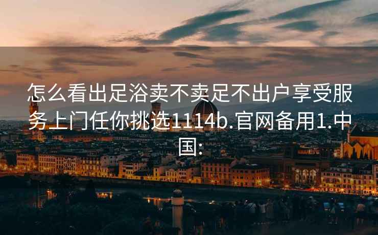 怎么看出足浴卖不卖足不出户享受服务上门任你挑选1114b.官网备用1.中国: