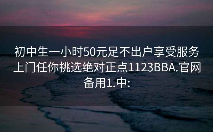 初中生一小时50元足不出户享受服务上门任你挑选绝对正点1123BBA.官网备用1.中: