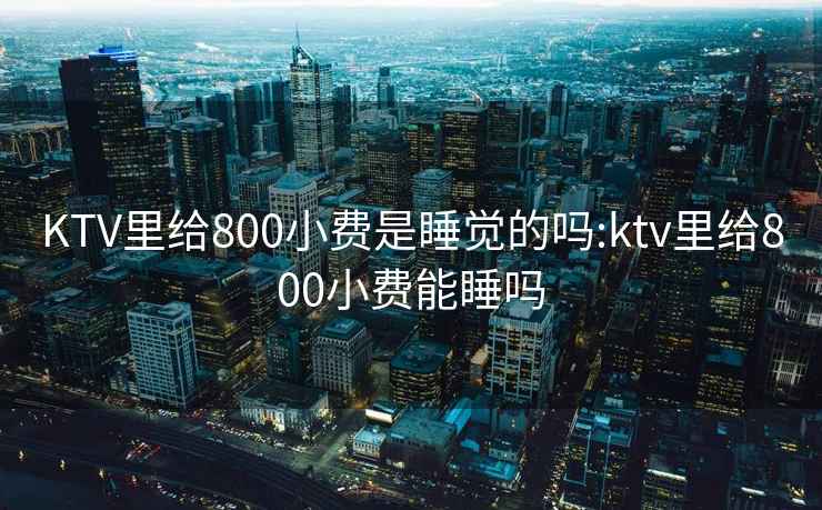 KTV里给800小费是睡觉的吗:ktv里给800小费能睡吗