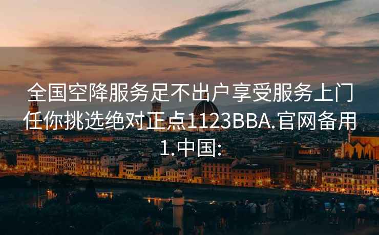 全国空降服务足不出户享受服务上门任你挑选绝对正点1123BBA.官网备用1.中国: