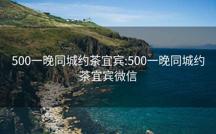 500一晚同城约茶宜宾:500一晚同城约茶宜宾微信