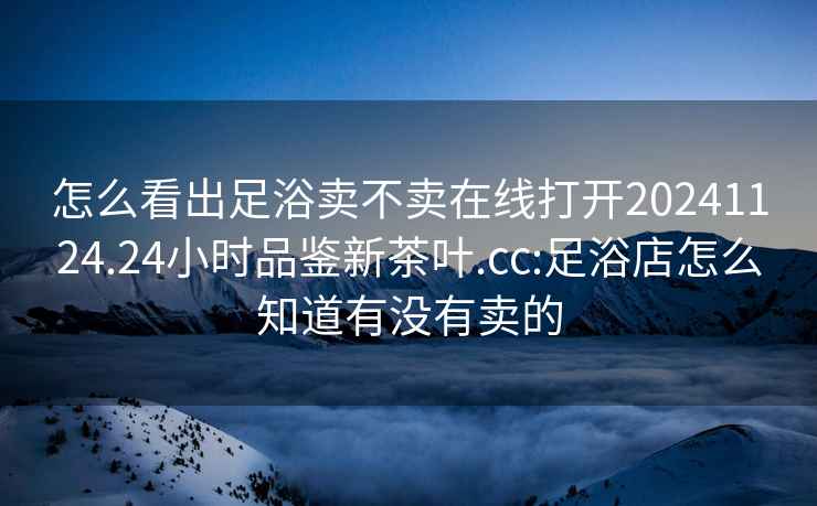 怎么看出足浴卖不卖在线打开20241124.24小时品鉴新茶叶.cc:足浴店怎么知道有没有卖的