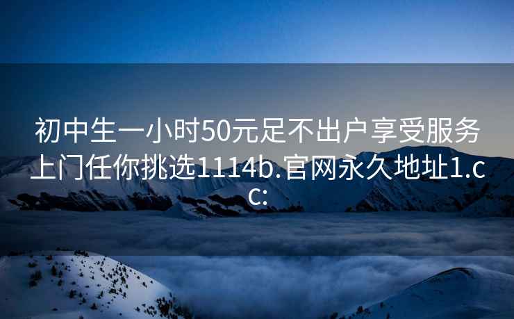 初中生一小时50元足不出户享受服务上门任你挑选1114b.官网永久地址1.cc: