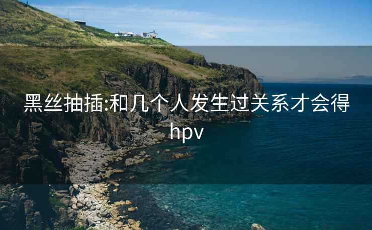 黑丝抽插:和几个人发生过关系才会得hpv