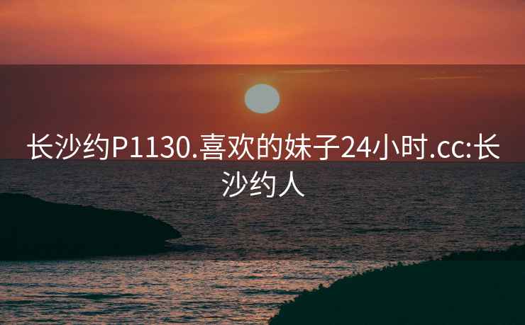 长沙约P1130.喜欢的妹子24小时.cc:长沙约人