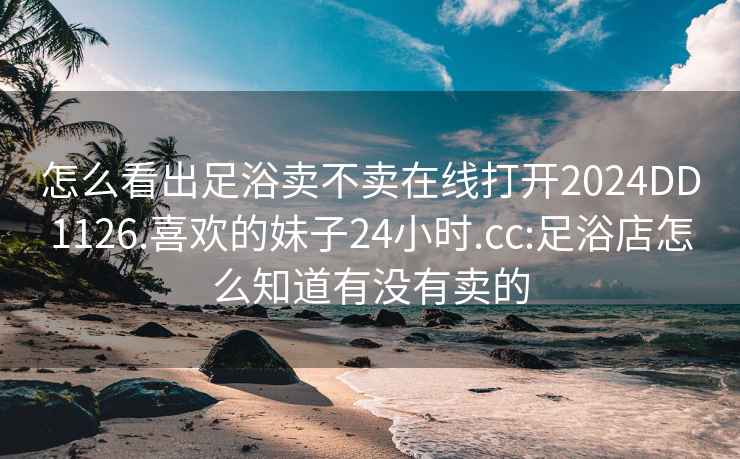 怎么看出足浴卖不卖在线打开2024DD1126.喜欢的妹子24小时.cc:足浴店怎么知道有没有卖的