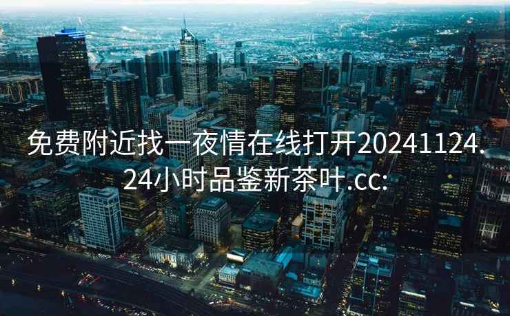 免费附近找一夜情在线打开20241124.24小时品鉴新茶叶.cc: