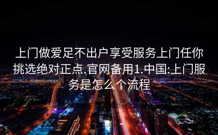 上门做爱足不出户享受服务上门任你挑选绝对正点.官网备用1.中国:上门服务是怎么个流程