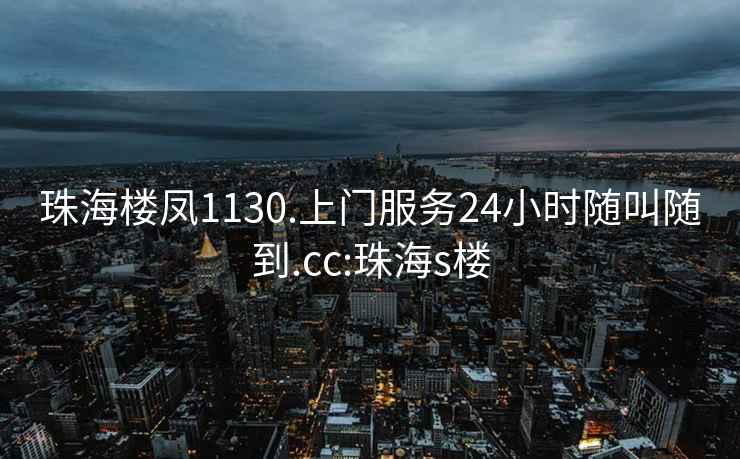 珠海楼凤1130.上门服务24小时随叫随到.cc:珠海s楼