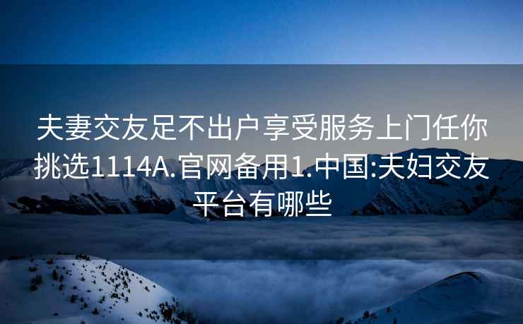 夫妻交友足不出户享受服务上门任你挑选1114A.官网备用1.中国:夫妇交友平台有哪些