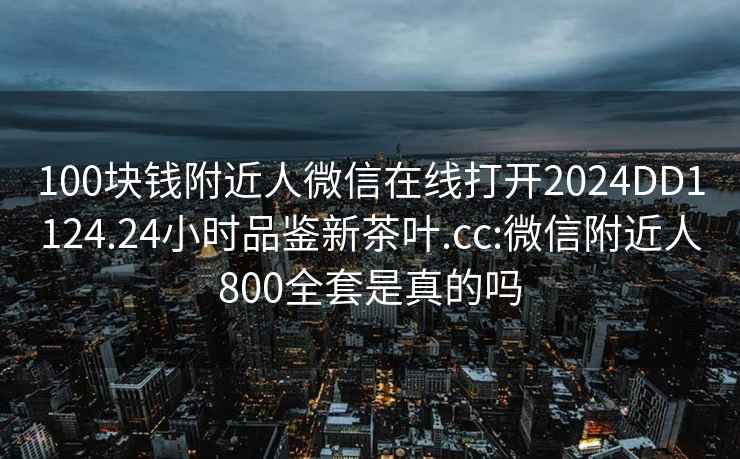 100块钱附近人微信在线打开2024DD1124.24小时品鉴新茶叶.cc:微信附近人800全套是真的吗