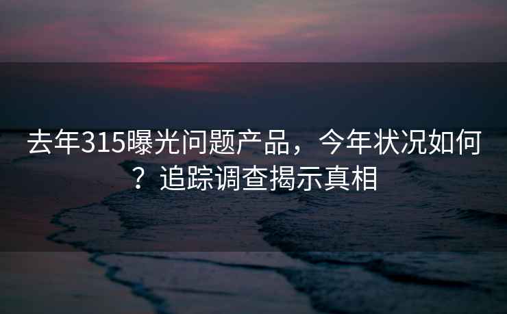 去年315曝光问题产品，今年状况如何？追踪调查揭示真相