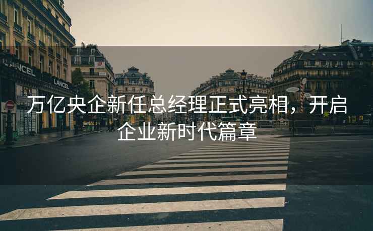 万亿央企新任总经理正式亮相，开启企业新时代篇章