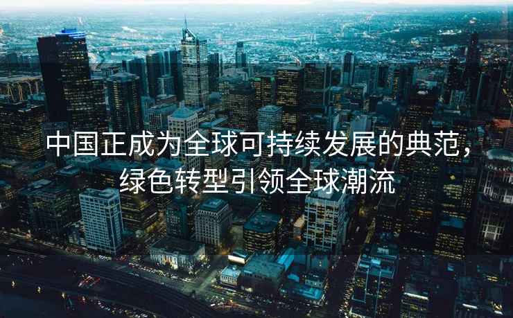 中国正成为全球可持续发展的典范，绿色转型引领全球潮流