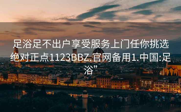 足浴足不出户享受服务上门任你挑选绝对正点1123BBZ.官网备用1.中国:足浴”