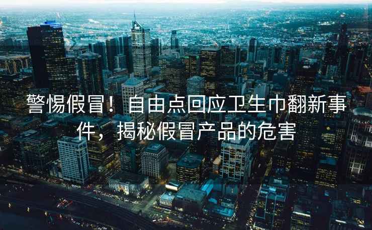 警惕假冒！自由点回应卫生巾翻新事件，揭秘假冒产品的危害